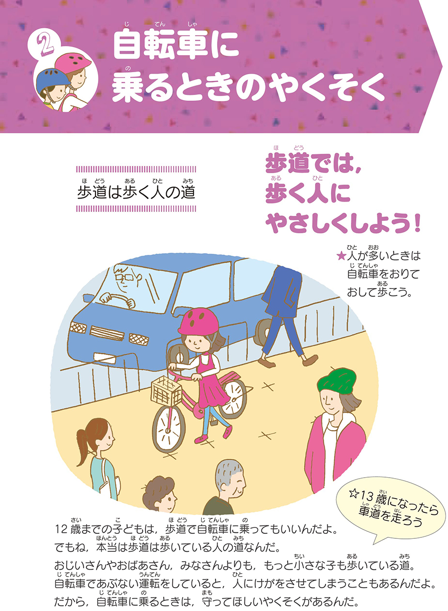 セクション2自転車に乗るときの約束。歩道は人の歩く道です。歩道では、歩く人にやさしくしましょう。人が多い場合は自転車を降りておして歩きましょう。12歳までの子供は歩道で自転車に乗ることが許されています。ただし、本来歩道は歩いている人の道です。お年寄り、小さな子供も歩いている道なので、自転車で危険運転を行うと人にけがをさせる恐れがあります。なので、自転車に乗る際は守るべきルールがあります。13歳になったら車道を走行してください。