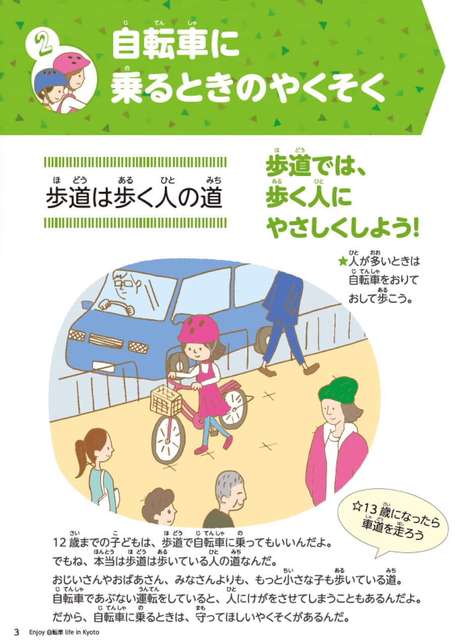 セクション2自転車に乗るときの約束。歩道は人の歩く道です。歩道では、歩く人にやさしくしましょう。人が多い場合は自転車を降りておして歩きましょう。12歳までの子供は歩道で自転車に乗ることが許されています。ただし、本来歩道は歩いている人の道です。お年寄り、小さな子供も歩いている道なので、自転車で危険運転を行うと人にけがをさせる恐れがあります。なので、自転車に乗る際は守るべきルールがあります。13歳になったら車道を走行してください。