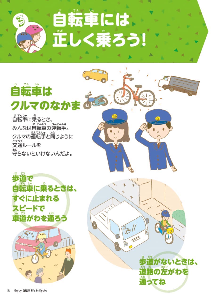 セクション3自転車は正しく乗ろう。自転車は法律上車両です。車の運転手同様に交通ルールを守らなければなりません。例として次のようなものがあげられます。１歩道で自転車に乗るときは、車道側を通ります。２歩道がない場合は、道路の左側を走行してください。