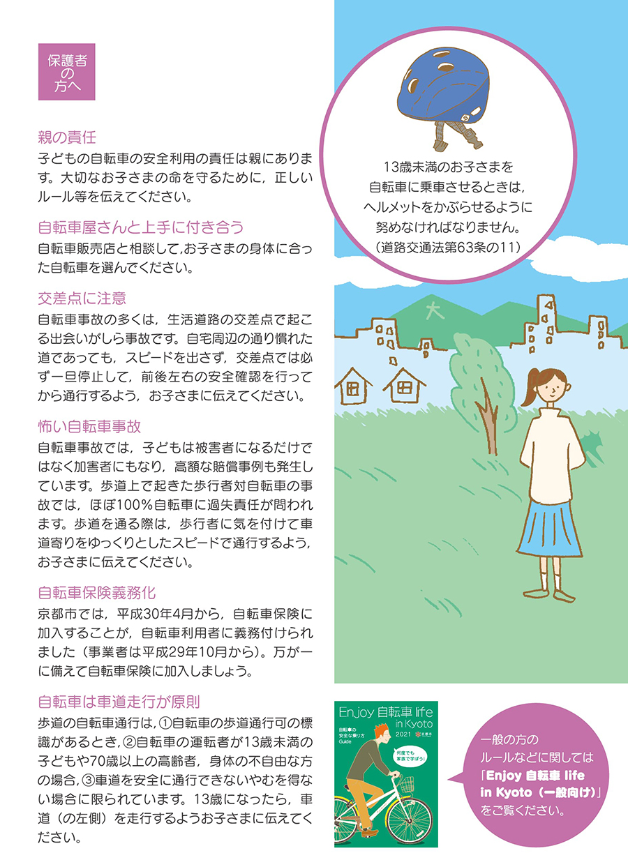 セクション8保護者の方へ。13歳未満のお子さまを 自転車に乗車させるときは, ヘルメットをかぶらせるように 努めなければなりません。 (道路交通法第63条の11) 「親の責任」子どもの自転車の安全利用の責任は親にあります。大切なお子さまの命を守るために,正しい ルール等を伝えてください。 「自転車屋さんと上手に付き合う」 自転車販売店と相談して、お子さまの身体に合った自転車を選んでください。「交差点に注意」自転車事故の多くは,生活道路の交差点で起こ る出会いがしら事故です。自宅周辺の通り慣れた 道であっても,スピードを出さず,交差点では必 ず一旦停止して,前後左右の安全確認を行って から通行するようお子さまに伝えてください。 「怖い自転車事故」 自転車事故では,子どもは被害者になるだけで はなく加害者にもなり、高額な賠償事例も発生し ています。歩道上で起きた歩行者対自転車の事 故では,ほぼ100%自転車に過失責任が問われ ます。歩道を通る際は,歩行者に気を付けて車 道寄りをゆっくりとしたスピードで通行するよう, お子さまに伝えてください。「自転車保險義務化」 京都市では,平成30年4月から,自転車保険に 加入することが,自転車利用者に義務付けられ ました(事業者は平成29年10月から)。万が一 に備えて自転車保険に加入しましょう。「自転車は車道走行が原則」歩道の自転車通行は、1自転車の歩道通行可の標識があるとき、2自転車の運転者が13歳未満の子供や70歳以上の高齢者、身体の不自由な方の場合、3車道を安全に通行できないやむを得ない場合に限られています。13歳になったら車道の左側を走行するようにお子様にお伝えください。