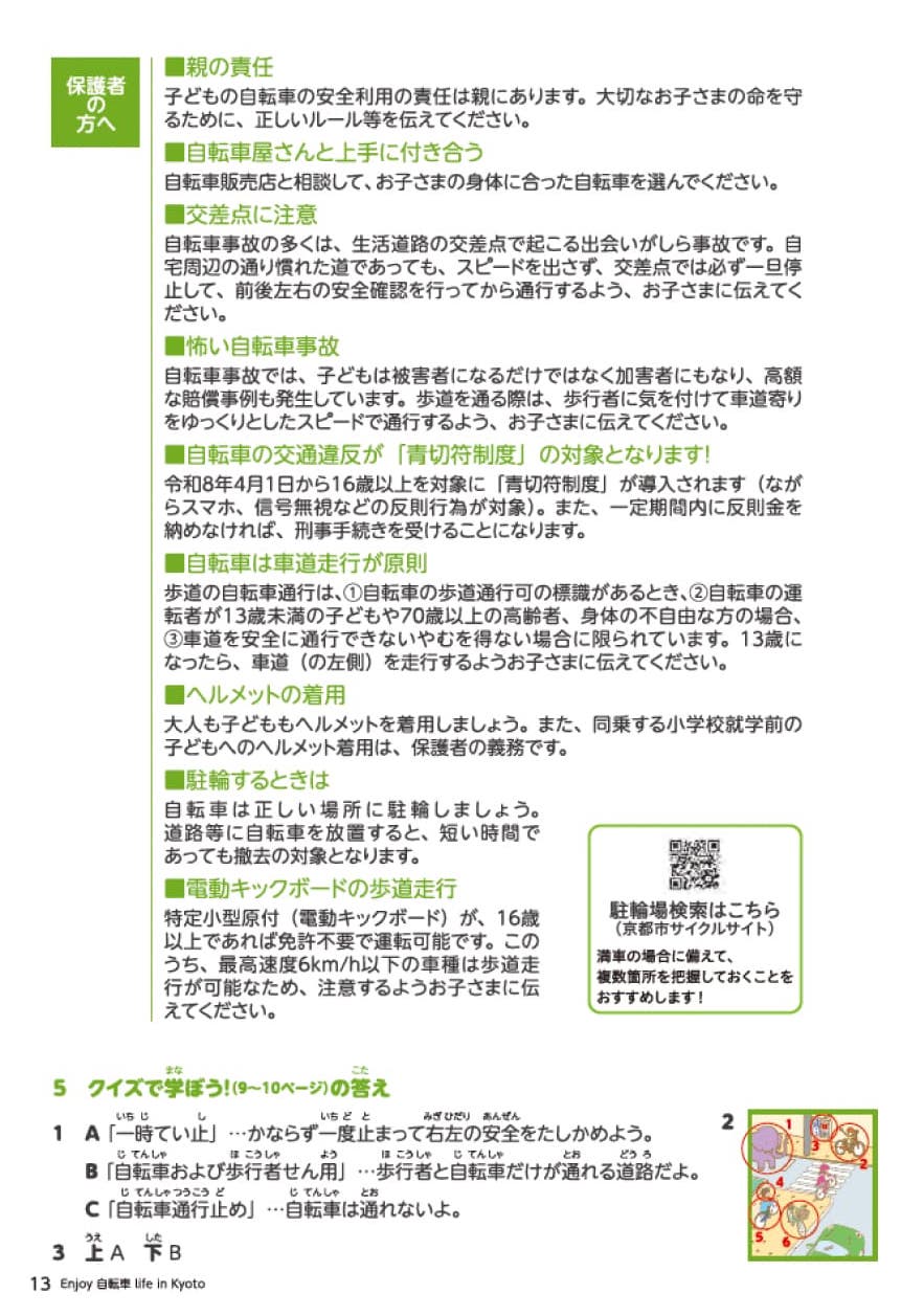 セクション8保護者の方へ。13歳未満のお子さまを 自転車に乗車させるときは、 ヘルメットをかぶらせるように 努めなければなりません。 (道路交通法第63条の11) 「親の責任」子どもの自転車の安全利用の責任は親にあります。大切なお子さまの命を守るために、正しい ルール等を伝えてください。 「自転車屋さんと上手に付き合う」 自転車販売店と相談して、お子さまの身体に合った自転車を選んでください。「交差点に注意」自転車事故の多くは、生活道路の交差点で起こ る出会いがしら事故です。自宅周辺の通り慣れた 道であっても、スピードを出さず、交差点では必 ず一旦停止して、前後左右の安全確認を行って から通行するようお子さまに伝えてください。 「怖い自転車事故」 自転車事故では、子どもは被害者になるだけで はなく加害者にもなり、高額な賠償事例も発生し ています。歩道上で起きた歩行者対自転車の事 故では、ほぼ100%自転車に過失責任が問われ ます。歩道を通る際は、歩行者に気を付けて車 道寄りをゆっくりとしたスピードで通行するよう、 お子さまに伝えてください。「自転車保險義務化」 京都市では、平成30年4月から、自転車保険に 加入することが、自転車利用者に義務付けられ ました(事業者は平成29年10月から)。万が一 に備えて自転車保険に加入しましょう。「自転車は車道走行が原則」歩道の自転車通行は、１自転車の歩道通行可の標識があるとき、２自転車の運転者が13歳未満の子供や70歳以上の高齢者、身体の不自由な方の場合、３車道を安全に通行できないやむを得ない場合に限られています。13歳になったら車道の左側を走行するようにお子様にお伝えください。 