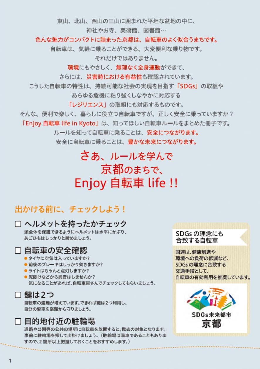 東山、北山、西山の三山に囲まれた平坦な盆地の中に、神社やお寺、美術館、図書館、、、色んな魅力がコンパクトに詰まった京都は、自転車のよく似合うまちです。自転車は、気軽に乗ることができる、大変便利な乗り物です。それだけではありません。環境にもやさしく、無理なく全身運動ができて、さらには、災害時における有益性も確認されています。こうした自転車の特性は、持続可能な社会の実現を目指す「SDGs」取組やあらゆる危機に粘り強くしなやかに対応する「レジリエンス」の取組にも対応するものです。そんな、便利で楽しく、暮らしに役立つ自転車ですが、正しく安全に乗っていますか？「Enjoy 自転車 life in Kyoto」は、知ってほしい自転車ルールをまとめた冊子です。ルールを知って自転車に乗ることは、安全につながります。安全に自転車に乗ることは、豊かな未来につながります。さぁ、ルールを学んで京都のまちでEnjoy 自転車　life!! 出かける前に、チェックしよう！□タイヤの空気圧チェック □ブレーキの状態チェック □ライトの点検 □泥除けなどからの擦り音　□鍵は2つ